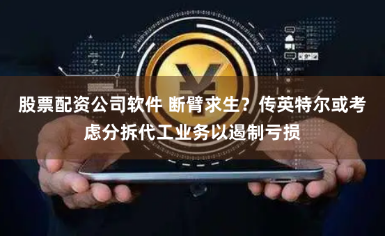 股票配资公司软件 断臂求生？传英特尔或考虑分拆代工业务以遏制亏损