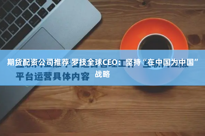 期货配资公司推荐 罗技全球CEO：坚持“在中国为中国”战略