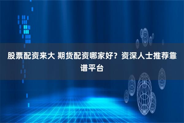 股票配资来大 期货配资哪家好？资深人士推荐靠谱平台