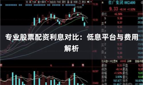 专业股票配资利息对比：低息平台与费用解析